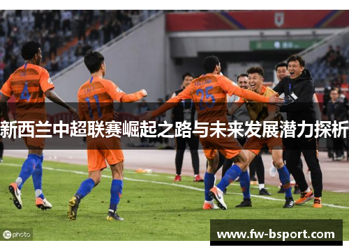 新西兰中超联赛崛起之路与未来发展潜力探析 新西兰中超联赛崛起之路与未来发展潜力探析