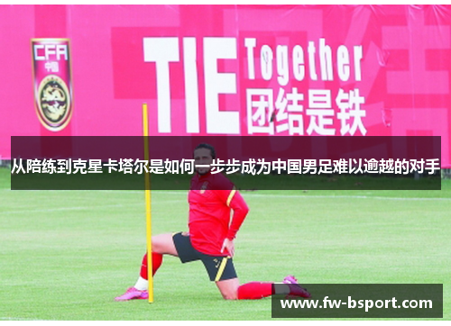 从陪练到克星卡塔尔是如何一步步成为中国男足难以逾越的对手 从陪练到克星卡塔尔是如何一步步成为中国男足难以逾越的对手