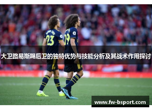 大卫路易斯踢后卫的独特优势与技能分析及其战术作用探讨 大卫路易斯踢后卫的独特优势与技能分析及其战术作用探讨