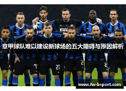 意甲球队难以建设新球场的五大障碍与原因解析 意甲球队难以建设新球场的五大障碍与原因解析