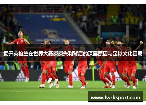揭开英格兰在世界大赛屡屡失利背后的深层原因与足球文化困局 揭开英格兰在世界大赛屡屡失利背后的深层原因与足球文化困局