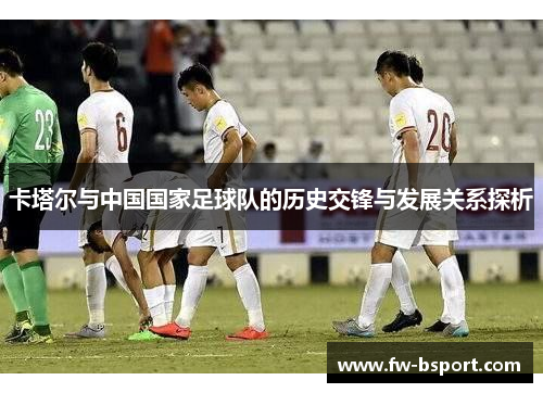 卡塔尔与中国国家足球队的历史交锋与发展关系探析 卡塔尔与中国国家足球队的历史交锋与发展关系探析