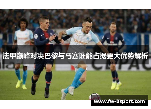 法甲巅峰对决巴黎与马赛谁能占据更大优势解析 法甲巅峰对决巴黎与马赛谁能占据更大优势解析