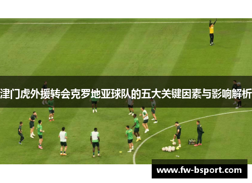 津门虎外援转会克罗地亚球队的五大关键因素与影响解析 津门虎外援转会克罗地亚球队的五大关键因素与影响解析