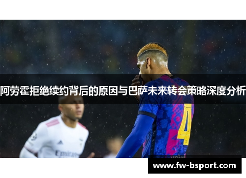 阿劳霍拒绝续约背后的原因与巴萨未来转会策略深度分析