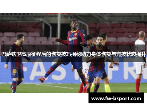 巴萨铁卫高原征程后的恢复技巧揭秘助力身体恢复与竞技状态提升 巴萨铁卫高原征程后的恢复技巧揭秘助力身体恢复与竞技状态提升