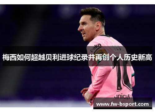 梅西如何超越贝利进球纪录并再创个人历史新高 梅西如何超越贝利进球纪录并再创个人历史新高