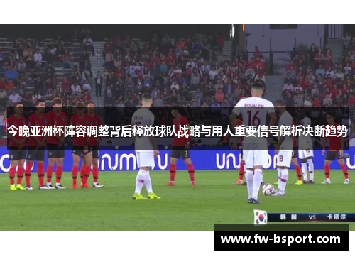 今晚亚洲杯阵容调整背后释放球队战略与用人重要信号解析决断趋势 今晚亚洲杯阵容调整背后释放球队战略与用人重要信号解析决断趋势