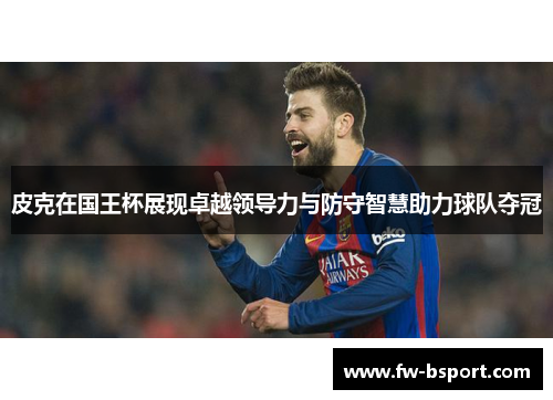 皮克在国王杯展现卓越领导力与防守智慧助力球队夺冠 皮克在国王杯展现卓越领导力与防守智慧助力球队夺冠