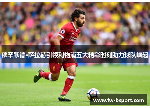 穆罕默德·萨拉赫引领利物浦五大精彩时刻助力球队崛起 穆罕默德·萨拉赫引领利物浦五大精彩时刻助力球队崛起