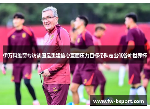 伊万科维奇专访谈国足重建信心直面压力目标带队走出低谷冲世界杯 伊万科维奇专访谈国足重建信心直面压力目标带队走出低谷冲世界杯