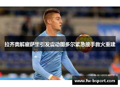 拉齐奥解雇萨里引发震动图多尔紧急接手救火重建 拉齐奥解雇萨里引发震动图多尔紧急接手救火重建