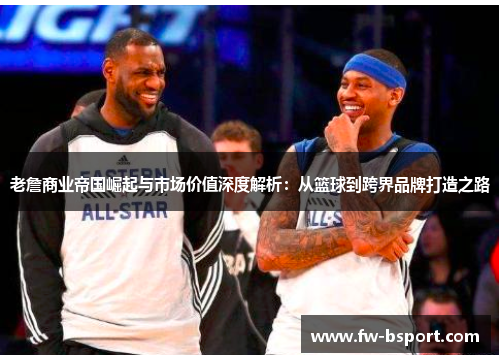 老詹商业帝国崛起与市场价值深度解析:从篮球到跨界品牌打造之路 老詹商业帝国崛起与市场价值深度解析:从篮球到跨界品牌打造之路
