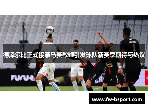德泽尔比正式接掌马赛教鞭引发球队新赛季期待与热议 德泽尔比正式接掌马赛教鞭引发球队新赛季期待与热议